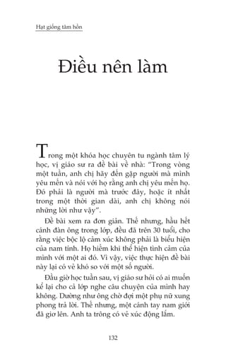Haåt giöëng têm höìn

Àiïìu nïn laâm

T

rong möåt khoáa hoåc chuyïn tu ngaânh têm lyá
hoåc, võ giaáo sû ra àïì baâi vïì nhaâ: “Trong voâng
möåt tuêìn, anh chõ haäy àïën gùåp ngûúâi maâ mònh
yïu mïën vaâ noái vúái hoå rùçng anh chõ yïu mïën hoå.
Àoá phaãi laâ ngûúâi maâ trûúác àêy, hoùåc ñt nhêët
trong möåt thúâi gian daâi, anh chõ khöng noái
nhûäng lúâi nhû vêåy”.
Àïì baâi xem ra àún giaãn. Thïë nhûng, hêìu hïët
caánh àaân öng trong lúáp, àïìu àaä trïn 30 tuöíi, cho
rùçng viïåc böåc löå caãm xuác khöng phaãi laâ biïíu hiïån
cuãa nam tñnh. Hoå hiïëm khi thïí hiïån tònh caãm cuãa
mònh vúái möåt ai àoá. Vò vêåy, viïåc thûåc hiïån àïì baâi
naây laåi coá veã khoá so vúái möåt söë ngûúâi.
Àêìu giúâ hoåc tuêìn sau, võ giaáo sû hoãi coá ai muöën
kïí laåi cho caã lúáp nghe cêu chuyïån cuãa mònh hay
khöng. Dûúâng nhû öng chúâ àúåi möåt phuå nûä xung
phong traã lúâi. Thïë nhûng, möåt caánh tay nam giúái
àaä giú lïn. Anh ta tröng coá veã xuác àöång lùæm.
132

 