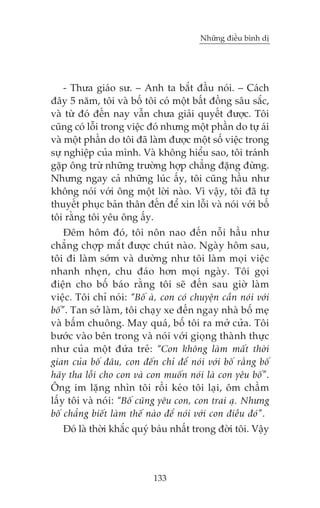 Nhûäng àiïìu bònh dõ

- Thûa giaáo sû. – Anh ta bùæt àêìu noái. – Caách
àêy 5 nùm, töi vaâ böë töi coá möåt bêët àöìng sêu sùæc,
vaâ tûâ àoá àïën nay vêîn chûa giaãi quyïët àûúåc. Töi
cuäng coá löîi trong viïåc àoá nhûng möåt phêìn do tûå aái
vaâ möåt phêìn do töi àaä laâm àûúåc möåt söë viïåc trong
sûå nghiïåp cuãa mònh. Vaâ khöng hiïíu sao, töi traánh
gùåp öng trûâ nhûäng trûúâng húåp chùèng àùång àûâng.
Nhûng ngay caã nhûäng luác êëy, töi cuäng hêìu nhû
khöng noái vúái öng möåt lúâi naâo. Vò vêåy, töi àaä tûå
thuyïët phuåc baãn thên àïën àïí xin löîi vaâ noái vúái böë
töi rùçng töi yïu öng êëy.
Àïm höm àoá, töi nön nao àïën nöîi hêìu nhû
chùèng chúåp mùæt àûúåc chuát naâo. Ngaây höm sau,
töi ài laâm súám vaâ dûúâng nhû töi laâm moåi viïåc
nhanh nheån, chu àaáo hún moåi ngaây. Töi goåi
àiïån cho böë baáo rùçng töi seä àïën sau giúâ laâm
viïåc. Töi chó noái: “Böë aâ, con coá chuyïån cêìn noái vúái
böë”. Tan súã laâm, töi chaåy xe àïën ngay nhaâ böë meå
vaâ bêëm chuöng. May quaá, böë töi ra múã cûãa. Töi
bûúác vaâo bïn trong vaâ noái vúái gioång thaânh thûåc
nhû cuãa möåt àûáa treã: “Con khöng laâm mêët thúâi
gian cuãa böë àêu, con àïën chó àïí noái vúái böë rùçng böë
haäy tha löîi cho con vaâ con muöën noái laâ con yïu böë”.
Öng im lùång nhòn töi röìi keáo töi laåi, öm chêìm
lêëy töi vaâ noái: “Böë cuäng yïu con, con trai aå. Nhûng
böë chùèng biïët laâm thïë naâo àïí noái vúái con àiïìu àoá”.
Àoá laâ thúâi khùæc quyá baáu nhêët trong àúâi töi. Vêåy

133

 