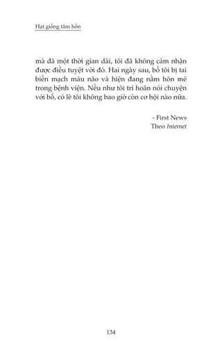 Haåt giöëng têm höìn

maâ àaä möåt thúâi gian daâi, töi àaä khöng caãm nhêån
àûúåc àiïìu tuyïåt vúâi àoá. Hai ngaây sau, böë töi bõ tai
biïën maåch maáu naäo vaâ hiïån àang nùçm hön mï
trong bïånh viïån. Nïëu nhû töi trò hoaän noái chuyïån
vúái böë, coá leä töi khöng bao giúâ coân cú höåi naâo nûäa.
- First News
Theo Internet

134

 