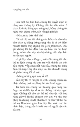 Haåt giöëng têm höìn

Sau möåt höìi baân baåc, chuáng töi quyïët àõnh ài
bùçng con àûúâng êëy. Chuáng töi cùæm àêìu cùæm cöí
chaåy, khi sùæp bùng qua nöng traåi, böîng chuáng töi
nghe möåt gioång trêìm, rùæn roãi goåi giêåt laåi:
- Naây, mêëy àûáa nhoã kia!
Caã hai chõ em töi chùèng coân höìn vña naâo nûäa,
böën chên tûå àöång àûáng sûång nhû bõ ai àoá àiïím
huyïåt! Trûúác mùåt chuáng töi laâ cuå Donovan. Àêìu
göëi chuáng töi bùæt àêìu run lêíy bêíy. Caã hai hònh
dung mònh nhû sùæp sûãa bõ nhûäng viïn àaån bùæn
xuyïn qua ngûúâi.
- Laåi àêy naâo! – Öng cuå noái vúái chuáng töi nhû
thïí ra lïånh trong luác àûa tay vúái nhaánh taáo trïn
àêìu mònh. Vêîn chûa hïët run rêíy, chuáng töi bûúác
àïën chöî öng. Öng chòa mêëy traái taáo chñn àoã moång
vïì phña chuáng töi vaâ noái:
- Mang nhûäng quaã naây vïì ài!
Lêìn naây thò roä raâng laâ ra lïånh. Chuáng töi riu rñu
nhêån nhûäng quaã taáo, loâng hïët sûác kinh ngaåc.
Tûâ höm àoá, chuáng töi thûúâng qua nöng traåi
öng chúi vaâ liïn tuåc àûúåc ùn nhûäng traái cêy ngon
ngoåt. Chuáng töi coân coá thïí troâ chuyïån vúái öng
haâng giúâ vïì àuã thûá chuyïån trïn àúâi. Vaâ nhû möåt
pheáp laå, chuáng töi àaä phaát hiïån ra baáu vêåt thûá hai
maâ cuå Donovan giêëu kñn bêëy lêu: möåt traái tim
nhên hêåu, àaáng yïu khuêët sau veã ngoaâi cöåc cùçn
cuãa cuå.

136

 