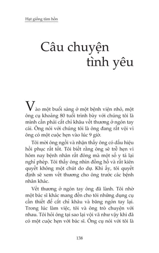 Haåt giöëng têm höìn

Cêu chuyïån
tònh yïu

V

aâo möåt buöíi saáng úã möåt bïånh viïån nhoã, möåt
öng cuå khoaãng 80 tuöíi trònh baây vúái chuáng töi laâ
mònh cêìn phaãi cùæt chó khêu vïët thûúng úã ngoán tay
caái. Öng noái vúái chuáng töi laâ öng àang rêët vöåi vò
öng coá möåt cuöåc heån vaâo luác 9 giúâ.
Töi múâi öng ngöìi vaâ nhêån thêëy öng coá dêëu hiïåu
höìi phuåc rêët töët. Töi biïët rùçng öng seä trïî heån vò
höm nay bïånh nhên rêët àöng maâ möåt söë y taá laåi
nghó pheáp. Töi thêëy öng nhòn àöìng höì vaâ rêët kiïn
quyïët khöng möåt chuát do dûå. Khi êëy, töi quyïët
àõnh seä xem vïët thûúng cho öng trûúác caác bïånh
nhên khaác.
Vïët thûúng úã ngoán tay öng àaä laânh. Töi nhúâ
möåt baác sô khaác mang àïën cho töi nhûäng duång cuå
cêìn thiïët àïí cùæt chó khêu vaâ bùng ngoán tay laåi.
Trong luác laâm viïåc, töi vaâ öng troâ chuyïån vúái
nhau. Töi hoãi öng taåi sao laåi vöåi vaä nhû vêåy khi àaä
coá möåt cuöåc heån vúái baác sô. Öng cuå noái vúái töi laâ

138

 