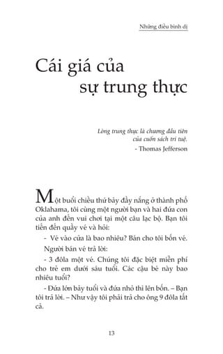 Nhûäng àiïìu bònh dõ

Caái giaá cuãa
sûå trung thûåc
Loâng trung thûåc laâ chûúng àêìu tiïn
cuãa cuöën saách trñ tuïå.
- Thomas Jefferson

M

öåt buöíi chiïìu thûá baãy àêìy nùæng úã thaânh phöë
Oklahama, töi cuâng möåt ngûúâi baån vaâ hai àûáa con
cuãa anh àïën vui chúi taåi möåt cêu laåc böå. Baån töi
tiïën àïën quêìy veá vaâ hoãi:
- Veá vaâo cûãa laâ bao nhiïu? Baán cho töi böën veá.
Ngûúâi baán veá traã lúâi:
- 3 àöla möåt veá. Chuáng töi àùåc biïåt miïîn phñ
cho treã em dûúái saáu tuöíi. Caác cêåu beá naây bao
nhiïu tuöíi?
- Àûáa lúán baãy tuöíi vaâ àûáa nhoã thò lïn böën. – Baån
töi traã lúâi. – Nhû vêåy töi phaãi traã cho öng 9 àöla têët
caã.

13

 