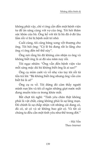 Nhûäng àiïìu bònh dõ

khöng phaãi vêåy, chó vò öng cêìn àïën möåt bïånh viïån
tû àïí ùn saáng cuâng vúái vúå cuãa öng. Töi hoãi thùm
sûác khoãe cuãa baâ. Öng kïí vúái töi laâ baâ àaä úã àoá lêu
lùæm röìi vò baâ bõ bïånh mêët trñ nhúá.
Cuöëi cuâng, töi cuäng bùng xong vïët thûúng cho
öng. Töi hoãi öng: “Coá leä baâ àang rêët lo lùæng cho
öng vò öng àïën trïî thïë naây”.
Öng noái rùçng baâ àaä khöng coân nhêån ra öng vaâ
khöng biïët öng laâ ai àaä saáu nùm nay röìi.
Töi ngaåc nhiïn: “Öng vêîn àïën bïånh viïån vaâo
möîi saáng mùåc duâ baâ khöng biïët öng laâ ai sao?”
Öng cuå móm cûúâi vaâ vöî nheå vaâo tay töi röìi tûâ
töën traã lúâi: “Baâ khöng biïët öng nhûng öng vêîn coân
biïët baâ laâ ai!”
Öng cuå ra vïì. Töi àûáng àoá caãm thêëy ngûúâi
mònh run lïn vaâ töi cöë ngùn nhûäng gioåt nûúác mùæt
àang muöën traâo ra trong khoáe mùæt.
Bêët chúåt töi nghô: “Tònh yïu chên thêåt khöng
phaãi laâ vêåt chêët, cuäng khöng phaãi laâ sûå laäng maån.
Àoá chñnh laâ sûå chêëp nhêån vúái nhûäng caái àang coá,
àaä coá, seä coá vaâ seä khöng bao giúâ coá. Vaâ têët caã
chuáng ta àïìu cêìn möåt tònh yïu nhû thïë trong àúâi.”
- Haãi Yïën
Theo Internet

139

 