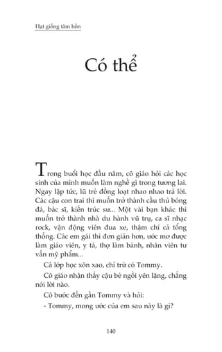 Haåt giöëng têm höìn

Coá thïí

T

rong buöíi hoåc àêìu nùm, cö giaáo hoãi caác hoåc
sinh cuãa mònh muöën laâm nghïì gò trong tûúng lai.
Ngay lêåp tûác, luä treã àöìng loaåt nhao nhao traã lúâi.
Caác cêåu con trai thò muöën trúã thaânh cêìu thuã boáng
àaá, baác sô, kiïën truác sû... Möåt vaâi baån khaác thò
muöën trúã thaânh nhaâ du haânh vuä truå, ca sô nhaåc
rock, vêån àöång viïn àua xe, thêåm chñ caã töíng
thöëng. Caác em gaái thò àún giaãn hún, ûúác mú àûúåc
laâm giaáo viïn, y taá, thúå laâm baánh, nhên viïn tû
vêën myä phêím...
Caã lúáp hoåc xön xao, chó trûâ coá Tommy.
Cö giaáo nhêån thêëy cêåu beá ngöìi yïn lùång, chùèng
noái lúâi naâo.
Cö bûúác àïën gêìn Tommy vaâ hoãi:
- Tommy, mong ûúác cuãa em sau naây laâ gò?

140

 