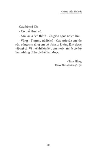 Nhûäng àiïìu bònh dõ

Cêåu beá traã lúâi:
- Coá thïí, thûa cö.
- Sao laåi laâ “coá thïí”? - Cö giaáo ngaåc nhiïn hoãi.
- Vêng – Tommy traã lúâi cö – Caác anh cuãa em luác
naâo cuäng cho rùçng em vö tñch sûå, khöng laâm àûúåc
viïåc gò caã. Vò thïë khi lúán lïn, em muöën mònh coá thïí
laâm nhûäng àiïìu coá thïí laâm àûúåc.
- Têm Hùçng
Theo The Stories of Life

141

 