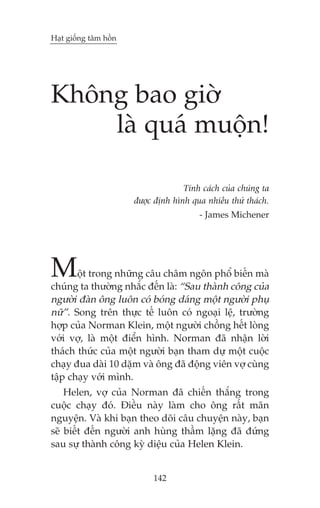 Haåt giöëng têm höìn

Khöng bao giúâ
laâ quaá muöån!
Tñnh caách cuãa chuáng ta
àûúåc àõnh hònh qua nhiïìu thûã thaách.
- James Michener

M

öåt trong nhûäng cêu chêm ngön phöí biïën maâ
chuáng ta thûúâng nhùæc àïën laâ: “Sau thaânh cöng cuãa
ngûúâi àaân öng luön coá boáng daáng möåt ngûúâi phuå
nûä”. Song trïn thûåc tïë luön coá ngoaåi lïå, trûúâng
húåp cuãa Norman Klein, möåt ngûúâi chöìng hïët loâng
vúái vúå, laâ möåt àiïín hònh. Norman àaä nhêån lúâi
thaách thûác cuãa möåt ngûúâi baån tham dûå möåt cuöåc
chaåy àua daâi 10 dùåm vaâ öng àaä àöång viïn vúå cuâng
têåp chaåy vúái mònh.
Helen, vúå cuãa Norman àaä chiïën thùæng trong
cuöåc chaåy àoá. Àiïìu naây laâm cho öng rêët maän
nguyïån. Vaâ khi baån theo doäi cêu chuyïån naây, baån
seä biïët àïën ngûúâi anh huâng thêìm lùång àaä àûáng
sau sûå thaânh cöng kyâ diïåu cuãa Helen Klein.

142

 