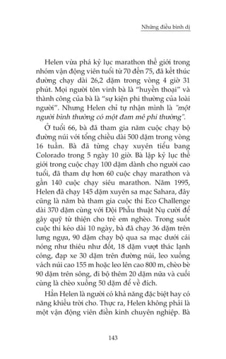 Nhûäng àiïìu bònh dõ

Helen vûâa phaá kyã luåc marathon thïë giúái trong
nhoám vêån àöång viïn tuöíi tûâ 70 àïën 75, àaä kïët thuác
àûúâng chaåy daâi 26,2 dùåm trong voâng 4 giúâ 31
phuát. Moåi ngûúâi tön vinh baâ laâ “huyïìn thoaåi” vaâ
thaânh cöng cuãa baâ laâ “sûå kiïån phi thûúâng cuãa loaâi
ngûúâi”. Nhûng Helen chó tûå nhêån mònh laâ "möåt
ngûúâi bònh thûúâng coá möåt àam mï phi thûúâng".
ÚÃ tuöíi 66, baâ àaä tham gia nùm cuöåc chaåy böå
àûúâng nuái vúái töíng chiïìu daâi 500 dùåm trong voâng
16 tuêìn. Baâ àaä tûâng chaåy xuyïn tiïíu bang
Colorado trong 5 ngaây 10 giúâ. Baâ lêåp kyã luåc thïë
giúái trong cuöåc chaåy 100 dùåm daânh cho ngûúâi cao
tuöíi, àaä tham dûå hún 60 cuöåc chaåy marathon vaâ
gêìn 140 cuöåc chaåy siïu marathon. Nùm 1995,
Helen àaä chaåy 145 dùåm xuyïn sa maåc Sahara, àêy
cuäng laâ nùm baâ tham gia cuöåc thi Eco Challenge
daâi 370 dùåm cuâng vúái Àöåi Phêîu thuêåt Nuå cûúâi àïí
gêy quyä tûâ thiïån cho treã em ngheâo. Trong suöët
cuöåc thi keáo daâi 10 ngaây, baâ àaä chaåy 36 dùåm trïn
lûng ngûåa, 90 dùåm chaåy böå qua sa maåc dûúái caái
noáng nhû thiïu nhû àöët, 18 dùåm vûúåt thaác laånh
coáng, àaåp xe 30 dùåm trïn àûúâng nuái, leo xuöëng
vaách nuái cao 155 m hoùåc leo lïn cao 800 m, cheâo beâ
90 dùåm trïn söng, ài böå thïm 20 dùåm nûäa vaâ cuöëi
cuâng laâ cheâo xuöìng 50 dùåm àïí vïì àñch.
Hùèn Helen laâ ngûúâi coá khaã nùng àùåc biïåt hay coá
nùng khiïëu trúâi cho. Thûåc ra, Helen khöng phaãi laâ
möåt vêån àöång viïn àiïìn kinh chuyïn nghiïåp. Baâ

143

 