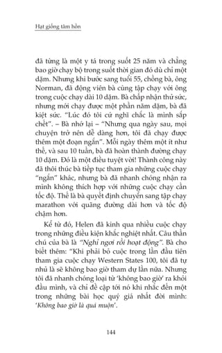 Haåt giöëng têm höìn

àaä tûâng laâ möåt y taá trong suöët 25 nùm vaâ chùèng
bao giúâ chaåy böå trong suöët thúâi gian àoá duâ chó möåt
dùåm. Nhûng khi bûúác sang tuöíi 55, chöìng baâ, öng
Norman, àaä àöång viïn baâ cuâng têåp chaåy vúái öng
trong cuöåc chaåy daâi 10 dùåm. Baâ chêëp nhêån thûã sûác,
nhûng múái chaåy àûúåc möåt phêìn nùm dùåm, baâ àaä
kiïåt sûác. “Luác àoá töi cûá nghô chùæc laâ mònh sùæp
chïët”. – Baâ nhúá laåi – “Nhûng qua ngaây sau, moåi
chuyïån trúã nïn dïî daâng hún, töi àaä chaåy àûúåc
thïm möåt àoaån ngùæn”. Möîi ngaây thïm möåt ñt nhû
thïë, vaâ sau 10 tuêìn, baâ àaä hoaân thaânh àûúâng chaåy
10 dùåm. Àoá laâ möåt àiïìu tuyïåt vúâi! Thaânh cöng naây
àaä thöi thuác baâ tiïëp tuåc tham gia nhûäng cuöåc chaåy
“ngùæn” khaác, nhûng baâ àaä nhanh choáng nhêån ra
mònh khöng thñch húåp vúái nhûäng cuöåc chaåy cêìn
töëc àöå. Thïë laâ baâ quyïët àõnh chuyïín sang têåp chaåy
marathon vúái quaäng àûúâng daâi hún vaâ töëc àöå
chêåm hún.
Kïí tûâ àoá, Helen àaä kinh qua nhiïìu cuöåc chaåy
trong nhûäng àiïìu kiïån khùæc nghiïåt nhêët. Cêu thêìn
chuá cuãa baâ laâ “Nghó ngúi röìi hoaåt àöång”. Baâ cho
biïët thïm: “Khi phaãi boã cuöåc trong lêìn àêìu tiïn
tham gia cuöåc chaåy Western States 100, töi àaä tûå
nhuã laâ seä khöng bao giúâ tham dûå lêìn nûäa. Nhûng
töi àaä nhanh choáng loaåi tûâ ‘khöng bao giúâ’ ra khoãi
àêìu mònh, vaâ chó àïì cêåp túái noá khi nhùæc àïën möåt
trong nhûäng baâi hoåc quyá giaá nhêët àúâi mònh:
‘Khöng bao giúâ laâ quaá muöån’.

144

 