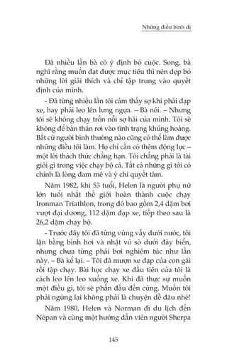 Nhûäng àiïìu bònh dõ

Àaä nhiïìu lêìn baâ coá yá àõnh boã cuöåc. Song, baâ
nghô rùçng muöën àaåt àûúåc muåc tiïu thò nïn deåp boã
nhûäng lúâi giaãi thñch vaâ chó têåp trung vaâo quyïët
àõnh cuãa mònh.
- Àaä tûâng nhiïìu lêìn töi caãm thêëy súå khi phaãi àaåp
xe, hay phaãi leo lïn lûng ngûåa. – Baâ noái. – Nhûng
töi seä khöng chaåy tröën nöîi súå haäi cuãa mònh. Töi seä
khöng àïí baãn thên rúi vaâo tònh traång khuãng hoaãng.
Bêët cûá ngûúâi bònh thûúâng naâo cuäng coá thïí laâm àûúåc
nhûäng àiïìu töi laâm. Hoå chó cêìn coá thïm àöång lûåc –
möåt lúâi thaách thûác chùèng haån. Töi chùèng phaãi laâ taâi
gioãi gò trong viïåc chaåy böå caã. Têët caã nhûäng gò töi coá
chñnh laâ loâng àam mï vaâ yá chñ quyïët têm.
Nùm 1982, khi 53 tuöíi, Helen laâ ngûúâi phuå nûä
lúán tuöíi nhêët thïë giúái hoaân thaânh cuöåc chaåy
Ironman Triathlon, trong àoá bao göìm 2,4 dùåm búi
vûúåt àaåi dûúng, 112 dùåm àaåp xe, tiïëp theo sau laâ
26,2 dùåm chaåy böå.
- Trûúác àêy töi àaä tûâng vuâng vêîy dûúái nûúác, töi
lùån bùçng bònh húi vaâ nhùåt voã soâ dûúái àaáy biïín,
nhûng chûa tûâng phaãi búi nghiïm tuác nhû lêìn
naây. – Baâ kïí laåi. – Töi àaä mûúån xe àaåp cuãa con gaái
röìi têåp chaåy. Baâi hoåc chaåy xe àêìu tiïn cuãa töi laâ
caách leo lïn leo xuöëng xe. Khi àaä thûåc sûå muöën
möåt àiïìu gò, töi seä phêën àêëu àïën cuâng. Muöën töi
phaãi ngûâng laåi khöng phaãi laâ chuyïån dïî àêu nheá!
Nùm 1980, Helen vaâ Norman ài du lõch àïën
Nïpan vaâ cuâng möåt hûúáng dêîn viïn ngûúâi Sherpa
145

 