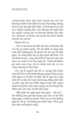 Haåt giöëng têm höìn

úã Katmandu thûåc hiïån möåt chuyïën leo nuái cao
khoaãng 6.000 m lïn àónh Everest. Hoå tûúãng chûâng
àaä boã cuöåc khi gêìn àïën àñch vò Norman bõ say àöå
cao. Ngûúâi hûúáng dêîn viïn Sherpa àïì nghõ àûa
hai ngûúâi xuöëng nuái vaâ khuyïn khöng nïn tiïëp
tuåc. Norman vaâ Helen vêîn quyïët têm hoaân thaânh
chuyïën leo nuái àoá.
Helen têm sûå:
- Töi coá sûác khoãe töët àïën nöîi töi coá thïí laâm bêët
cûá viïåc gò mònh muöën. Töi dûå àõnh seä söëng möåt
cuöåc àúâi trûúâng thoå. Bñ quyïët cuãa töi cûåc kyâ àún
giaãn: Ùn uöëng àiïìu àöå vaâ têåp luyïån thïí thao. Töi
rêët thñch ùn taáo, cuäng nhû bêët kyâ loaåi traái cêy tûúi
naâo, rau xanh vaâ caác loaåi nguä cöëc. Trûúác khi tham
gia möåt cuöåc chaåy, töi ùn nhiïìu traái cêy vaâ rau
xanh, nhûng ùn rêët ñt thõt.
Vêåy coân bñ quyïët naâo àïí coá xûúng chùæc khoãe
nhû tuöíi 30 vaâ möåt hònh thïí goån gaâng? Helen chaåy
möîi ngaây tûâ 10 àïën 18 dùåm. Baâ ài nguã luác 9 giúâ
rûúäi töëi vaâ dêåy luác 4 giúâ rûúäi saáng, duâng möåt taách
caâ phï, têåp thïí duåc khúãi àöång trûúác khi ngêm
mònh trong böìn tùæm nûúác noáng, sau àoá duâng bûäa
àiïím têm, àoåc baáo röìi bùæt àêìu chaåy.
- Möîi tuêìn töi nghó ngúi möåt ngaây. – Baâ noái. –
Töi khöng bao giúâ têåp luyïån quaá sûác vaâ töi biïët
lùæng nghe cú thïí cuãa mònh. Nhúâ vêåy maâ töi khöng
gùåp rùæc röëi gò. Töi khöng tin khêíu hiïåu “Phaãi qua
àau àúán múái thaânh cöng”.
146

 