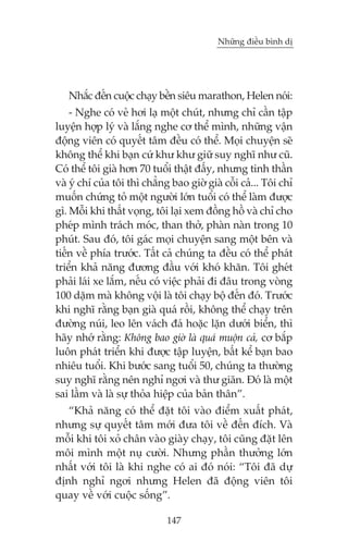 Nhûäng àiïìu bònh dõ

Nhùæc àïën cuöåc chaåy bïìn siïu marathon, Helen noái:
- Nghe coá veã húi laå möåt chuát, nhûng chó cêìn têåp
luyïån húåp lyá vaâ lùæng nghe cú thïí mònh, nhûäng vêån
àöång viïn coá quyïët têm àïìu coá thïí. Moåi chuyïån seä
khöng thïí khi baån cûá khû khû giûä suy nghô nhû cuä.
Coá thïí töi giaâ hún 70 tuöíi thêåt àêëy, nhûng tinh thêìn
vaâ yá chñ cuãa töi thò chùèng bao giúâ giaâ cöîi caã... Töi chó
muöën chûáng toã möåt ngûúâi lúán tuöíi coá thïí laâm àûúåc
gò. Möîi khi thêët voång, töi laåi xem àöìng höì vaâ chó cho
pheáp mònh traách moác, than thúã, phaân naân trong 10
phuát. Sau àoá, töi gaác moåi chuyïån sang möåt bïn vaâ
tiïën vïì phña trûúác. Têët caã chuáng ta àïìu coá thïí phaát
triïín khaã nùng àûúng àêìu vúái khoá khùn. Töi gheát
phaãi laái xe lùæm, nïëu coá viïåc phaãi ài àêu trong voâng
100 dùåm maâ khöng vöåi laâ töi chaåy böå àïën àoá. Trûúác
khi nghô rùçng baån giaâ quaá röìi, khöng thïí chaåy trïn
àûúâng nuái, leo lïn vaách àaá hoùåc lùån dûúái biïín, thò
haäy nhúá rùçng: Khöng bao giúâ laâ quaá muöån caã, cú bùæp
luön phaát triïín khi àûúåc têåp luyïån, bêët kïí baån bao
nhiïu tuöíi. Khi bûúác sang tuöíi 50, chuáng ta thûúâng
suy nghô rùçng nïn nghó ngúi vaâ thû giaän. Àoá laâ möåt
sai lêìm vaâ laâ sûå thoãa hiïåp cuãa baãn thên”.
“Khaã nùng coá thïí àùåt töi vaâo àiïím xuêët phaát,
nhûng sûå quyïët têm múái àûa töi vïì àïën àñch. Vaâ
möîi khi töi xoã chên vaâo giaây chaåy, töi cuäng àùåt lïn
möi mònh möåt nuå cûúâi. Nhûng phêìn thûúãng lúán
nhêët vúái töi laâ khi nghe coá ai àoá noái: “Töi àaä dûå
àõnh nghó ngúi nhûng Helen àaä àöång viïn töi
quay vïì vúái cuöåc söëng”.
147

 