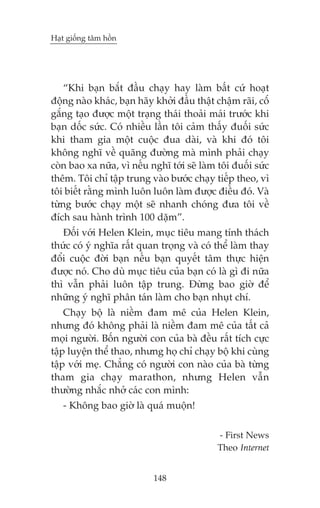 Haåt giöëng têm höìn

“Khi baån bùæt àêìu chaåy hay laâm bêët cûá hoaåt
àöång naâo khaác, baån haäy khúãi àêìu thêåt chêåm raäi, cöæ
gùæng taåo àûúåc möåt traång thaái thoaãi maái trûúác khi
baån döëc sûác. Coá nhiïìu lêìn töi caãm thêëy àuöëi sûác
khi tham gia möåt cuöåc àua daâi, vaâ khi àoá töi
khöng nghô vïì quaäng àûúâng maâ mònh phaãi chaåy
coân bao xa nûäa, vò nïëu nghô túái seä laâm töi àuöëi sûác
thïm. Töi chó têåp trung vaâo bûúác chaåy tiïëp theo, vò
töi biïët rùçng mònh luön luön laâm àûúåc àiïìu àoá. Vaâ
tûâng bûúác chaåy möåt seä nhanh choáng àûa töi vïì
àñch sau haânh trònh 100 dùåm”.
Àöëi vúái Helen Klein, muåc tiïu mang tñnh thaách
thûác coá yá nghôa rêët quan troång vaâ coá thïí laâm thay
àöíi cuöåc àúâi baån nïëu baån quyïët têm thûåc hiïån
àûúåc noá. Cho duâ muåc tiïu cuãa baån coá laâ gò ài nûäa
thò vêîn phaãi luön têåp trung. Àûâng bao giúâ àïí
nhûäng yá nghô phên taán laâm cho baån nhuåt chñ.
Chaåy böå laâ niïìm àam mï cuãa Helen Klein,
nhûng àoá khöng phaãi laâ niïìm àam mï cuãa têët caã
moåi ngûúâi. Böën ngûúâi con cuãa baâ àïìu rêët tñch cûåc
têåp luyïån thïí thao, nhûng hoå chó chaåy böå khi cuâng
têåp vúái meå. Chùèng coá ngûúâi con naâo cuãa baâ tûâng
tham gia chaåy marathon, nhûng Helen vêîn
thûúâng nhùæc nhúã caác con mònh:
- Khöng bao giúâ laâ quaá muöån!
- First News
Theo Internet
148

 