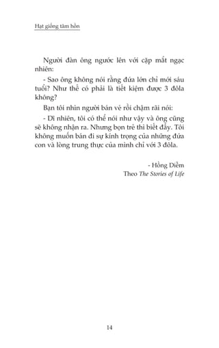 Haåt giöëng têm höìn

Ngûúâi àaân öng ngûúác lïn vúái cùåp mùæt ngaåc
nhiïn:
- Sao öng khöng noái rùçng àûáa lúán chó múái saáu
tuöíi? Nhû thïë coá phaãi laâ tiïët kiïåm àûúåc 3 àöla
khöng?
Baån töi nhòn ngûúâi baán veá röìi chêåm raäi noái:
- Dô nhiïn, töi coá thïí noái nhû vêåy vaâ öng cuäng
seä khöng nhêån ra. Nhûng boån treã thò biïët àêëy. Töi
khöng muöën baán ài sûå kñnh troång cuãa nhûäng àûáa
con vaâ loâng trung thûåc cuãa mònh chó vúái 3 àöla.
- Höìng Diïîm
Theo The Stories of Life

14

 