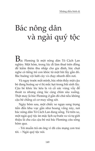 Nhûäng àiïìu bònh dõ

Baác nöng dên
vaâ ngaâi quyá töåc

B

aác Fleming laâ möåt nöng dên Tö Caách Lan
ngheâo. Möåt höm, trong luác ài laâm thuï trïn àöìng
àïí kiïëm thïm thu nhêåp cho gia àònh, baác chúåt
nghe coá tiïëng treã con khoác tûâ möåt baäi lêìy gêìn àoá.
Baác buöng vöåi lûúäi caây vaâ chaåy nhanh àïën núi.
Vaâ ngay trûúác mùæt mònh, baác nhòn thêëy möåt cêåu
beá àang hoaãng súå vò bõ mùæc keåt trong baäi sònh lêìy.
Cêåu beá khoác loác kïu la vaâ cöë sûác vuâng vêîy àïí
thoaát ra nhûng caâng luác caâng chòm sêu xuöëng.
Thêåt may laâ baác Fleming úã gêìn àoá chûá nïëu khöng
cêåu beá chùèng coá cú may söëng soát.
Ngaây höm sau, möåt chiïëc xe ngûåa sang troång
tiïën àïën khu vûåc gêìn nhû hoang vùæng naây, núi
baác nöng dên Tö Caách Lan àang söëng. Tûâ trïn xe,
möåt ngaâi quyá töåc ùn mùåc lõch sûå bûúác ra vaâ tûå giúái
thiïåu laâ cha cuãa cêåu beá maâ baác Fleming cûáu söëng
höm qua.
- Töi muöën traã ún öng vò àaä cûáu maång con trai
töi. – Ngaâi quyá töåc noái.

149

 
