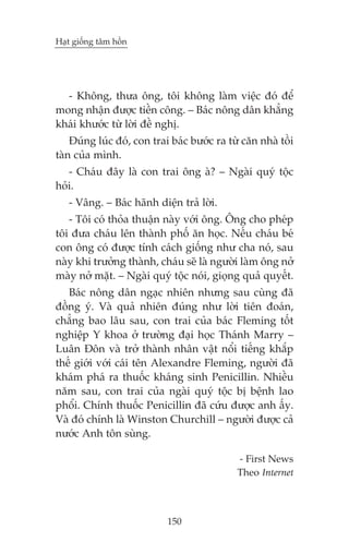 Haåt giöëng têm höìn

- Khöng, thûa öng, töi khöng laâm viïåc àoá àïí
mong nhêån àûúåc tiïìn cöng. – Baác nöng dên khùèng
khaái khûúác tûâ lúâi àïì nghõ.
Àuáng luác àoá, con trai baác bûúác ra tûâ cùn nhaâ töìi
taân cuãa mònh.
- Chaáu àêy laâ con trai öng aâ? – Ngaâi quyá töåc
hoãi.
- Vêng. – Baác haänh diïån traã lúâi.
- Töi coá thoãa thuêån naây vúái öng. Öng cho pheáp
töi àûa chaáu lïn thaânh phöë ùn hoåc. Nïëu chaáu beá
con öng coá àûúåc tñnh caách giöëng nhû cha noá, sau
naây khi trûúãng thaânh, chaáu seä laâ ngûúâi laâm öng núã
maây núã mùåt. – Ngaâi quyá töåc noái, gioång quaã quyïët.
Baác nöng dên ngaåc nhiïn nhûng sau cuâng àaä
àöìng yá. Vaâ quaã nhiïn àuáng nhû lúâi tiïn àoaán,
chùèng bao lêu sau, con trai cuãa baác Fleming töët
nghiïåp Y khoa úã trûúâng àaåi hoåc Thaánh Marry –
Luên Àön vaâ trúã thaânh nhên vêåt nöíi tiïëng khùæp
thïë giúái vúái caái tïn Alexandre Fleming, ngûúâi àaä
khaám phaá ra thuöëc khaáng sinh Penicillin. Nhiïìu
nùm sau, con trai cuãa ngaâi quyá töåc bõ bïånh lao
phöíi. Chñnh thuöëc Penicillin àaä cûáu àûúåc anh êëy.
Vaâ àoá chñnh laâ Winston Churchill – ngûúâi àûúåc caã
nûúác Anh tön suâng.
- First News
Theo Internet

150

 