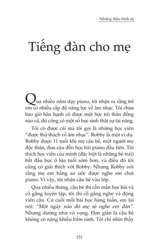 Nhûäng àiïìu bònh dõ

Tiïëng àaân cho meå

Q

ua nhiïìu nùm daåy piano, töi nhêån ra rùçng treã
em coá nhiïìu cêëp àöå nùng lûåc vïì êm nhaåc. Töi chûa
bao giúâ hên haånh coá àûúåc möåt hoåc troâ thêìn àöìng
naâo caã, duâ cuäng coá möåt söë hoåc sinh thêåt sûå taâi nùng.

Töi coá àûúåc caái maâ töi goåi laâ nhûäng hoåc viïn
“àûúåc thûã thaách vïì êm nhaåc”. Robby laâ möåt vñ duå.
Robby àûúåc 11 tuöíi khi meå cêåu beá, möåt ngûúâi meå
àöåc thên, àûa cêåu àïën hoåc baâi piano àêìu tiïn. Töi
thñch hoåc viïn cuãa mònh (àùåc biïåt laâ nhûäng beá trai)
bùæt àêìu hoåc úã lûáa tuöíi súám hún, vaâ àiïìu àoá töi
cuäng coá giaãi thñch vúái Robby. Nhûng Robby noái
rùçng meå em hùçng ao ûúác àûúåc nghe em chúi
piano. Vò vêåy, töi nhêån cêåu beá vaâo lúáp.
Qua nhiïìu thaáng, cêåu beá thò cêìn mêîn hoåc baâi vaâ
cöë gùæng luyïån têåp, töi thò cöë gùæng nghe vaâ àöång
viïn cêåu. Cûá cuöëi möîi baâi hoåc haâng tuêìn, em laåi
noái: “Möåt ngaây naâo àoá meå seä nghe em àaân”.
Nhûng dûúâng nhû vö voång. Àún giaãn laâ cêåu beá
khöng coá nùng khiïëu bêím sinh. Töi chó nhòn thêëy

151

 