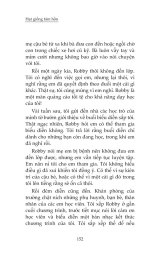 Haåt giöëng têm höìn

meå cêåu beá tûâ xa khi baâ àûa con àïën hoùåc ngöìi chúâ
con trong chiïëc xe húi cuä kyä. Baâ luön vêîy tay vaâ
móm cûúâi nhûng khöng bao giúâ vaâo noái chuyïån
vúái töi.
Röìi möåt ngaây kia, Robby thöi khöng àïën lúáp.
Töi coá nghô àïën viïåc goåi em, nhûng laåi thöi, vò
nghô rùçng em àaä quyïët àõnh theo àuöíi möåt caái gò
khaác. Thêåt sûå, töi cuäng mûâng vò em nghó. Robby laâ
möåt maân quaãng caáo töìi tïå cho khaã nùng daåy hoåc
cuãa töi!
Vaâi tuêìn sau, töi gûãi àïën nhaâ caác hoåc troâ cuãa
mònh túâ bûúám giúái thiïåu vïì buöíi biïíu diïîn sùæp túái.
Thêåt ngaåc nhiïn, Robby hoãi em coá thïí tham gia
biïíu diïîn khöng. Töi traã lúâi rùçng buöíi diïîn chó
daânh cho nhûäng baån coân àang hoåc, trong khi em
àaä nghó röìi.
Robby noái meå em bõ bïånh nïn khöng àûa em
àïën lúáp àûúåc, nhûng em vêîn tiïëp tuåc luyïån têåp.
Em nùn nó töi cho em tham gia. Töi khöng hiïíu
àiïìu gò àaä xui khiïën töi àöìng yá. Coá thïí vò sûå kiïn
trò cuãa cêåu beá, hoùåc coá thïí vò möåt caái gò àoá trong
töi lïn tiïëng rùçng seä öín caã thöi.
Röìi àïm diïîn cuäng àïën. Khaán phoâng cuãa
trûúâng chêåt nñch nhûäng phuå huynh, baån beâ, thên
nhên cuãa caác em hoåc viïn. Töi xïëp Robby úã gêìn
cuöëi chûúng trònh, trûúác tiïët muåc noái lúâi caám ún
hoåc viïn vaâ biïíu diïîn möåt baãn nhaåc kïët thuác
chûúng trònh cuãa töi. Töi sùæp xïëp thïë àïí nïëu
152

 