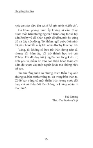 Haåt giöëng têm höìn

nghe em chúi àaân. Em àaä cöë hïët sûác mònh vò àiïìu êëy”.
Caã khaán phoâng höm êëy khöng ai cêìm àûúåc
nûúác mùæt. Khi nhûäng ngûúâi úã Ban Cöng taác xaä höåi
dêîn Robby vïì àïí nhêån ngûúâi àúä àêìu, mùæt hoå cuäng
àoã vaâ àêìy xuác àöång. Töi thêìm nghô cuöåc àúâi mònh
àaä giaâu hún biïët mêëy khi nhêån Robby laâm hoåc troâ.
Vêng, töi khöng coá hoåc troâ thêìn àöìng naâo caã,
nhûng töëi höm êëy, töi trúã thaânh hoåc troâ cuãa
Robby. Em àaä daåy töi yá nghôa cuãa loâng kiïn trò,
tònh yïu vaâ niïìm tin vaâo baãn thên hoùåc thêåm chñ
daám àùåt cûúåc vaâo möåt ngûúâi khaác maâ khöng hiïíu
taåi sao.
Töi tin rùçng luön coá nhûäng thiïn thêìn úã quanh
chuáng ta, bïn caånh chuáng ta, vaâ trong baãn thên ta.
Coá leä baån cuäng coá möåt thiïn thêìn trong cuöåc àúâi
baån, chó coá àiïìu àöi luác chuáng ta khöng nhêån ra
maâ thöi?.
- Tuïå Nûúng
Theo The Stories of Life

154

 