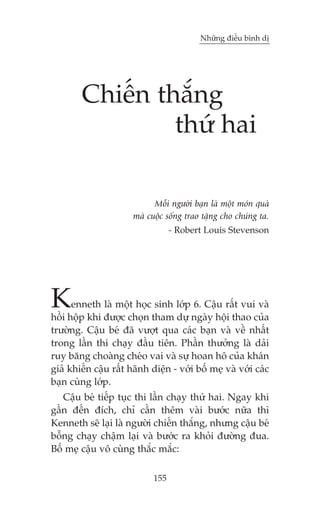 Nhûäng àiïìu bònh dõ

Chiïën thùæng
thûá hai
Möîi ngûúâi baån laâ möåt moán quaâ
maâ cuöåc söëng trao tùång cho chuáng ta.
- Robert Louis Stevenson

K

enneth laâ möåt hoåc sinh lúáp 6. Cêåu rêët vui vaâ
höìi höåp khi àûúåc choån tham dûå ngaây höåi thao cuãa
trûúâng. Cêåu beá àaä vûúåt qua caác baån vaâ vïì nhêët
trong lêìn thi chaåy àêìu tiïn. Phêìn thûúãng laâ daãi
ruy bùng choaâng cheáo vai vaâ sûå hoan hö cuãa khaán
giaã khiïën cêåu rêët haänh diïån - vúái böë meå vaâ vúái caác
baån cuâng lúáp.
Cêåu beá tiïëp tuåc thi lêìn chaåy thûá hai. Ngay khi
gêìn àïën àñch, chó cêìn thïm vaâi bûúác nûäa thò
Kenneth seä laåi laâ ngûúâi chiïën thùæng, nhûng cêåu beá
böîng chaåy chêåm laåi vaâ bûúác ra khoãi àûúâng àua.
Böë meå cêåu vö cuâng thùæc mùæc:
155

 
