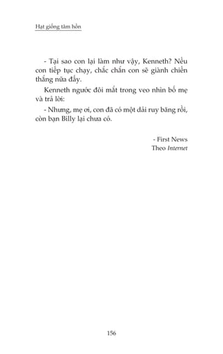 Haåt giöëng têm höìn

- Taåi sao con laåi laâm nhû vêåy, Kenneth? Nïëu
con tiïëp tuåc chaåy, chùæc chùæn con seä giaânh chiïën
thùæng nûäa àêëy.
Kenneth ngûúác àöi mùæt trong veo nhòn böë meå
vaâ traã lúâi:
- Nhûng, meå úi, con àaä coá möåt daãi ruy bùng röìi,
coân baån Billy laåi chûa coá.
- First News
Theo Internet

156

 