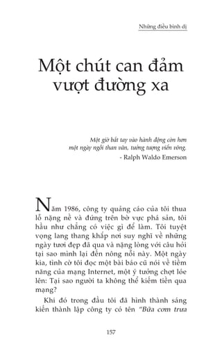 Nhûäng àiïìu bònh dõ

Möåt chuát can àaãm
vûúåt àûúâng xa
Möåt giúâ bùæt tay vaâo haânh àöång coân hún
möåt ngaây ngöìi than vaän, tûúãng tûúång viïín vöng.
- Ralph Waldo Emerson

N

ùm 1986, cöng ty quaãng caáo cuãa töi thua
löî nùång nïì vaâ àûáng trïn búâ vûåc phaá saãn, töi
hêìu nhû chùèng coá viïåc gò àïí laâm. Töi tuyïåt
voång lang thang khùæp núi suy nghô vïì nhûäng
ngaây tûúi àeåp àaä qua vaâ nùång loâng vúái cêu hoãi
taåi sao mònh laåi àïën nöng nöîi naây. Möåt ngaây
kia, tònh cúâ töi àoåc möåt baâi baáo cuä noái vïì tiïìm
nùng cuãa maång Internet, möåt yá tûúãng chúåt loáe
lïn: Taåi sao ngûúâi ta khöng thïí kiïëm tiïìn qua
maång?
Khi àoá trong àêìu töi àaä hònh thaânh saáng
kiïën thaânh lêåp cöng ty coá tïn “Bûäa cúm trûa
157

 