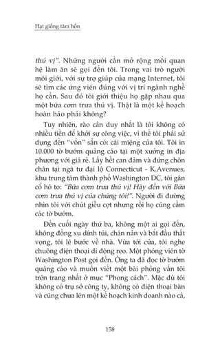 Haåt giöëng têm höìn

thuá võ”. Nhûäng ngûúâi cêìn múã röång möëi quan
hïå laâm ùn seä goåi àïën töi. Trong vai troâ ngûúâi
möi giúái, vúái sûå trúå giuáp cuãa maång Internet, töi
seä tòm caác ûáng viïn àuáng vúái võ trñ ngaânh nghïì
hoå cêìn. Sau àoá töi giúái thiïåu hoå gùåp nhau qua
möåt bûäa cúm trûa thuá võ. Thêåt laâ möåt kïë hoaåch
hoaân haão phaãi khöng?
Tuy nhiïn, raâo caãn duy nhêët laâ töi khöng coá
nhiïìu tiïìn àïí khúãi sûå cöng viïåc, vò thïë töi phaãi sûã
duång àïën “vöën” sùén coá: caái miïång cuãa töi. Töi in
10.000 túâ bûúám quaãng caáo taåi möåt xûúãng in àõa
phûúng vúái giaá reã. Lêëy hïët can àaãm vaâ àûáng chön
chên taåi ngaä tû àaåi löå Connecticut - K.Avenues,
khu trung têm thaânh phöë Washington DC, töi gên
cöí hö to: “Bûäa cúm trûa thuá võ! Haäy àïën vúái Bûäa
cúm trûa thuá võ cuãa chuáng töi!”. Ngûúâi ài àûúâng
nhòn töi vúái chuát giïîu cúåt nhûng röìi hoå cuäng cêìm
caác túâ bûúám.
Àïën cuöëi ngaây thûá ba, khöng möåt ai goåi àïën,
khöng àöìng xu dñnh tuái, chaán naãn vaâ bùæt àêìu thêët
voång, töi lï bûúác vïì nhaâ. Vûâa túái cûãa, töi nghe
chuöng àiïån thoaåi di àöång reo. Möåt phoáng viïn túâ
Washington Post goåi àïën. Öng ta àaä àoåc túâ bûúám
quaãng caáo vaâ muöën viïët möåt baâi phoãng vêën töi
trïn trang nhêët úã muåc “Phong caách”. Mùåc duâ töi
khöng coá truå súã cöng ty, khöng coá àiïån thoaåi baân
vaâ cuäng chûa lïn möåt kïë hoaåch kinh doanh naâo caã,

158

 