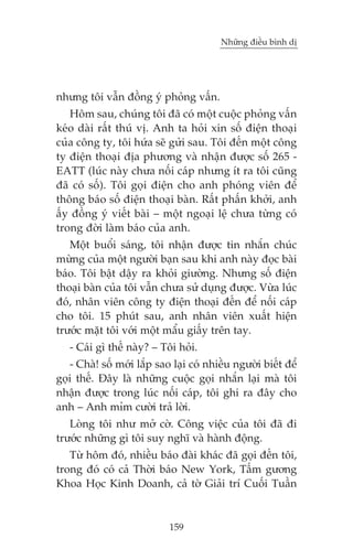 Nhûäng àiïìu bònh dõ

nhûng töi vêîn àöìng yá phoãng vêën.
Höm sau, chuáng töi àaä coá möåt cuöåc phoãng vêën
keáo daâi rêët thuá võ. Anh ta hoãi xin söë àiïån thoaåi
cuãa cöng ty, töi hûáa seä gûãi sau. Töi àïën möåt cöng
ty àiïån thoaåi àõa phûúng vaâ nhêån àûúåc söë 265 EATT (luác naây chûa nöëi caáp nhûng ñt ra töi cuäng
àaä coá söë). Töi goåi àiïån cho anh phoáng viïn àïí
thöng baáo söë àiïån thoaåi baân. Rêët phêën khúãi, anh
êëy àöìng yá viïët baâi – möåt ngoaåi lïå chûa tûâng coá
trong àúâi laâm baáo cuãa anh.
Möåt buöíi saáng, töi nhêån àûúåc tin nhùæn chuác
mûâng cuãa möåt ngûúâi baån sau khi anh naây àoåc baâi
baáo. Töi bêåt dêåy ra khoãi giûúâng. Nhûng söë àiïån
thoaåi baân cuãa töi vêîn chûa sûã duång àûúåc. Vûâa luác
àoá, nhên viïn cöng ty àiïån thoaåi àïën àïí nöëi caáp
cho töi. 15 phuát sau, anh nhên viïn xuêët hiïån
trûúác mùåt töi vúái möåt mêíu giêëy trïn tay.
- Caái gò thïë naây? – Töi hoãi.
- Chaâ! söë múái lùæp sao laåi coá nhiïìu ngûúâi biïët àïí
goåi thïë. Àêy laâ nhûäng cuöåc goåi nhùæn laåi maâ töi
nhêån àûúåc trong luác nöëi caáp, töi ghi ra àêy cho
anh – Anh móm cûúâi traã lúâi.
Loâng töi nhû múã cúâ. Cöng viïåc cuãa töi àaä ài
trûúác nhûäng gò töi suy nghô vaâ haânh àöång.
Tûâ höm àoá, nhiïìu baáo àaâi khaác àaä goåi àïën töi,
trong àoá coá caã Thúâi baáo New York, Têëm gûúng
Khoa Hoåc Kinh Doanh, caã túâ Giaãi trñ Cuöëi Tuêìn

159

 