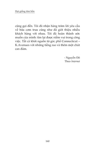 Haåt giöëng têm höìn

cuäng goåi àïën. Töi àaä nhêån haâng trùm lúâi yïu cêìu
vïì bûäa cúm trûa cuäng nhû àaä giúái thiïåu nhiïìu
khaách haâng vúái nhau. Töi àaä hoaân thaânh ûúác
muöën cuãa mònh: tòm laåi àûúåc niïìm vui trong cöng
viïåc. Têët caã khúãi nguöìn tûâ goác phöë Connecticut –
K.Avenues vúái nhûäng tiïëng rao vaâ thïm möåt chuát
can àaãm.
- Nguyïîn Àö
Theo Internet

160

 