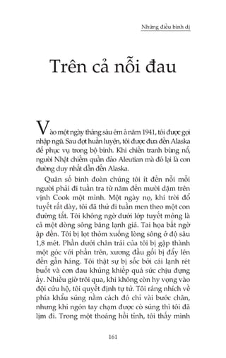 Nhûäng àiïìu bònh dõ

Trïn caã nöîi àau

V

aâo möåt ngaây thaáng saáu ïm aã nùm 1941, töi àûúåc goåi
nhêåp nguä. Sau àúåt huêën luyïån, töi àûúåc àûa àïën Alaska
àïí phuåc vuå trong böå binh. Khi chiïën tranh buâng nöí,
ngûúâi Nhêåt chiïëm quêìn àaão Aleutian maâ àoá laåi laâ con
àûúâng duy nhêët dêîn àïën Alaska.

Quên söë binh àoaân chuáng töi ñt àïën nöîi möîi
ngûúâi phaãi ài tuêìn tra tûâ nùm àïën mûúâi dùåm trïn
võnh Cook möåt mònh. Möåt ngaây noå, khi trúâi àöí
tuyïët rêët daây, töi àaä thûã ài tuêìn men theo möåt con
àûúâng tùæt. Töi khöng ngúâ dûúái lúáp tuyïët moãng laâ
caã möåt doâng söng bùng laånh giaá. Tai hoåa bêët ngúâ
êåp àïën. Töi bõ loåt thoãm xuöëng loâng söng úã àöå sêu
1,8 meát. Phêìn dûúái chên traái cuãa töi bõ gêåp thaânh
möåt goác vúái phêìn trïn, xûúng àêìu göëi bõ àêíy lïn
àïën gêìn haáng. Töi thêåt sûå bõ söëc búãi caái laånh reát
buöët vaâ cún àau khuãng khiïëp quaá sûác chõu àûång
êëy. Nhiïìu giúâ tröi qua, khi khöng coân hy voång vaâo
àöåi cûáu höå, töi quyïët àõnh tûå tûã. Töi raáng nhñch vïì
phña khêíu suáng nùçm caách àoá chó vaâi bûúác chên,
nhûng khi ngoán tay chaåm àûúåc coâ suáng thò töi àaä
lõm ài. Trong möåt thoaáng höìi tónh, töi thêëy mònh
161

 