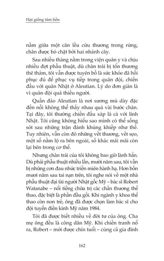 Haåt giöëng têm höìn

nùçm giûäa möåt cùn lïìu cûáu thûúng trong rûâng,
chên àûúåc boá chùåt búãi hai nhaánh cêy.
Sau nhiïìu thaáng nùçm trong viïån quên y vaâ chõu
nhiïìu àúåt phêîu thuêåt, duâ chên traái bõ töín thûúng
thï thaãm, töi vêîn àûúåc tuyïn böë laâ sûác khoãe àaä höìi
phuåc àuã àïí phuåc vuå tiïëp trong quên àöåi, chiïën
àêëu vúái quên Nhêåt úã Aleutian. Lyá do àún giaãn laâ
vò quên àöåi quaá thiïëu ngûúâi.
Quêìn àaão Aleutian laâ núi sûúng muâ daây àùåc
àïën nöîi khöng thïí thêëy nhau quaá vaâi bûúác chên.
Taåi àêy, töi thûúâng chiïën àêëu xaáp laá caâ vúái lñnh
Nhêåt. Töi cuäng khöng hiïíu sao mònh coá thïí söëng
soát sau nhûäng trêån àaánh khuãng khiïëp nhû thïë.
Tuy nhiïn, vêîn coân àoá nhûäng vïët thûúng, vïët seåo,
möåt söë nùçm löå ra bïn ngoaâi, söë khaác maäi maäi coân
laåi bïn trong cú thïí.
Nhûng chên traái cuãa töi khöng bao giúâ laânh hùèn.
Duâ phaãi phêîu thuêåt nhiïìu lêìn, mûúâi nùm sau, töi vêîn
bõ nhûäng cún àau nhûác triïìn miïn haânh haå. Hún böën
mûúi nùm sau tai naån trïn, töi nghe noái vïì möåt nhaâ
phêîu thuêåt àaåi taâi ngûúâi Nhêåt göëc Myä – baác sô Robert
Watanabe – nöíi tiïëng chûäa trõ caác chêën thûúng thïí
thao, àùåc biïåt laâ phêìn àêìu göëi. Khi ngaânh y khoa thïí
thao coân non treã, öng àaä àûúåc choån laâm baác sô cho
àöåi tuyïín àiïìn kinh Myä nùm 1984.
Töi àaä àûúåc biïët nhiïìu vïì àúâi tû cuãa öng. Cha
meå öng àïìu laâ cöng dên Myä. Khi chiïën tranh nöí
ra, Robert – múái àûúåc chñn tuöíi – cuâng caã gia àònh
162

 