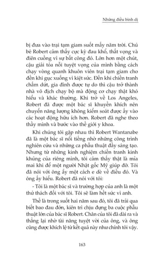 Nhûäng àiïìu bònh dõ

bõ àûa vaâo traåi taåm giam suöët mêëy nùm trúâi. Chuá
beá Robert caãm thêëy cûåc kyâ àau khöí, thêët voång vaâ
àiïn cuöìng vò sûå bêët cöng àoá. Lúán hún möåt chuát,
cêåu giaãi toãa nöîi tuyïåt voång cuãa mònh bùçng caách
chaåy voâng quanh khuön viïn traåi taåm giam cho
àïën khi guåc xuöëng vò kiïåt sûác. Àïën khi chiïën tranh
chêëm dûát, gia àònh àûúåc tûå do thò cêåu trúã thaânh
nhaâ vö àõch chaåy böå maâ àöång cú chaåy thêåt khoá
hiïíu vaâ khaác thûúâng. Khi trúã vïì Los Angeles,
Robert àaä àûúåc möåt baác sô khuyïën khñch nïn
chuyïín nùng lûúång khöng kiïím soaát àûúåc êëy vaâo
caác hoaåt àöång hûäu ñch hún. Robert àaä nghe theo
thêìy mònh vaâ bûúác vaâo thïë giúái y khoa.
Khi chuáng töi gùåp nhau thò Robert Wantanabe
àaä laâ möåt baác sô nöíi tiïëng nhúâ nhûäng cöng trònh
nghiïn cûáu vaâ nhûäng ca phêîu thuêåt àêìy saáng taåo.
Nhûng tûâ nhûäng kinh nghiïåm chiïën tranh kinh
khuãng cuãa riïng mònh, töi caãm thêëy thêåt laâ móa
mai khi àïí möåt ngûúâi Nhêåt göëc Myä giuáp àúä. Töi
àaä noái vúái öng êæy möåt caách e deâ vïì àiïìu àoá. Vaâ
öng êëy hiïíu. Robert àaä noái vúái töi:
- Töi laâ möåt baác sô vaâ trûúâng húåp cuãa anh laâ möåt
thûã thaách àöëi vúái töi. Töi seä laâm hïët sûác vò anh.
Thïë laâ trong suöët hai nùm sau àoá, töi àaä traãi qua
biïët bao àau àúán, kiïn trò chõu àûång ba cuöåc phêîu
thuêåt lúán cuãa baác sô Robert. Chên cuãa töi àaä daâi ra vaâ
thùèng laåi nhúâ taâi nùng tuyïåt vúâi cuãa öng, vaâ öng
cuäng àûúåc khñch lïå tûâ kïët quaã naây nhû chñnh töi vêåy.
163

 