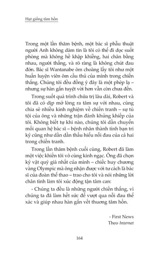 Haåt giöëng têm höìn

Trong möåt lêìn thùm bïånh, möåt baác sô phêîu thuêåt
ngûúâi Anh khöng daám tin laâ töi coá thïí ài doåc suöët
phoâng maâ khöng hïì khêåp khiïîng, hai chên bùçng
nhau, ngûúâi thùèng, vaâ roä raâng laâ khöng chuát àau
àúán. Baác sô Wantanabe öm choaâng lêëy töi nhû möåt
huêën luyïån viïn öm cêìu thuã cuãa mònh trong chiïën
thùæng. Chuáng töi àïìu àöìng yá àêy laâ möåt pheáp laå –
nhûng sûå haân gùæn tuyïåt vúâi hún vêîn coân chûa àïën.
Trong suöët quaá trònh chûäa trõ lêu daâi, Robert vaâ
töi àaä coá dõp múã loâng ra têm sûå vúái nhau, cuâng
chia seã nhiïìu kinh nghiïåm vïì chiïën tranh – sûå tuâ
töåi cuãa öng vaâ nhûäng trêån àaánh khuãng khiïëp cuãa
töi. Khöng biïët tûå khi naâo, chuáng töi dêìn chuyïín
möëi quan hïå baác sô – bïånh nhên thaânh tònh baån tri
kyã cuäng nhû dêìn dêìn thêëu hiïíu nöîi àau cuãa caã hai
trong chiïën tranh.
Trong lêìn thùm bïånh cuöëi cuâng, Robert àaä laâm
möåt viïåc khiïën töi vö cuâng kinh ngaåc. Öng àaä choån
kyã vêåt quyá giaá nhêët cuãa mònh – chiïëc huy chûúng
vaâng Olympic maâ öng nhêån àûúåc vúái tû caách laâ baác
sô cuãa àoaân thïí thao – trao cho töi vaâ noái nhûäng lúâi
chên tònh laâm töi xuác àöång têån têm can:
- Chuáng ta àïìu laâ nhûäng ngûúâi chiïën thùæng, vò
chuáng ta àaä laâm hïët sûác àïí vûúåt qua nöîi àau thïí
xaác vaâ giuáp nhau haân gùæn vïët thuúng têm höìn.
- First News
Theo Internet
164

 