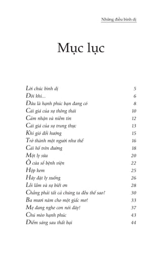 Nhûäng àiïìu bònh dõ

Muåc luåc
Lúâi chuác bònh dõ
Àöi khi...
Àêu laâ haånh phuác baån àang coá
Caái giaá cuãa sûå thöng thaái
Caãm nhêån vaâ niïìm tin
Caái giaá cuãa sûå trung thûåc
Khi gioá àöíi hûúáng
Trúã thaânh möåt ngûúâi nhû thïë
Caái höë trïn àûúâng
Möåt ly sûäa
Ö cûãa söí bïånh viïån
Höåp kem
Haäy àùåt ly xuöëng
Löîi lêìm vaâ sûå biïët ún
Chùèng phaãi têët caã chuáng ta àïìu thïë sao?
Ba mûúi nùm cho möåt giêëc mú!
Meå àang nghe con noái àêy!
Chuá meâo haånh phuác
Àiïím saáng sau thêët baåi

5
6
8
10
12
13
15
16
18
20
22
25
26
28
30
33
37
43
44

 