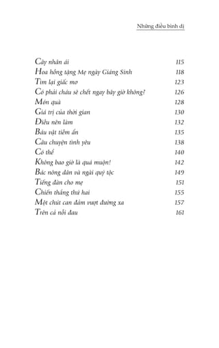 Nhûäng àiïìu bònh dõ

Cêy nhên aái
Hoa höìng tùång Meå ngaây Giaáng Sinh
Tòm laåi giêëc mú
Coá phaãi chaáu seä chïët ngay bêy giúâ khöng?
Moán quaâ
Giaá trõ cuãa thúâi gian
Àiïìu nïn laâm
Baáu vêåt tiïìm êín
Cêu chuyïån tònh yïu
Coá thïí
Khöng bao giúâ laâ quaá muöån!
Baác nöng dên vaâ ngaâi quyá töåc
Tiïëng àaân cho meå
Chiïën thùæng thûá hai
Möåt chuát can àaãm vûúåt àûúâng xa
Trïn caã nöîi àau

115
118
123
126
128
130
132
135
138
140
142
149
151
155
157
161

 