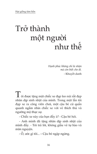 Haåt giöëng têm höìn

Trúã thaânh
möåt ngûúâi
nhû thïë
Haånh phuác khöng chó laâ nhêån
maâ coân biïët cho ài.
- Khuyïët danh

T

öi àûúåc tùång möåt chiïëc xe àaåp leo nuái rêët àeåp
nhên dõp sinh nhêåt cuãa mònh. Trong möåt lêìn töi
àaåp xe ra cöng viïn chúi, möåt cêåu beá cûá quêín
quanh ngùæm nhòn chiïëc xe vúái veã thñch thuá vaâ
ngûúäng möå thûåc sûå.
- Chiïëc xe naây cuãa baån àêëy aâ? - Cêåu beá hoãi.
- Anh mònh àaä tùång nhên dõp sinh nhêåt cuãa
mònh àêëy. - Töi traã lúâi, khöng giêëu veã tûå haâo vaâ
maän nguyïån.
- ÖÌ, ûúác gò töi... – Cêåu beá ngêåp ngûâng.

16

 