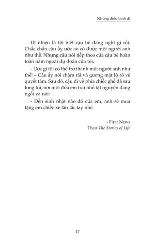 Nhûäng àiïìu bònh dõ

Dô nhiïn laâ töi biïët cêåu beá àang nghô gò röìi.
Chùæc chùæn cêåu êëy ûúác ao coá àûúåc möåt ngûúâi anh
nhû thïë. Nhûng cêu noái tiïëp theo cuãa cêåu beá hoaân
toaân nùçm ngoaâi dûå àoaán cuãa töi.
- Ûúác gò töi coá thïí trúã thaânh möåt ngûúâi anh nhû
thïë! – Cêåu êëy noái chêåm raäi vaâ gûúng mùåt löå roä veã
quyïæt têm. Sau àoá, cêåu ài vïì phña chiïëc ghïë àaá sau
lûng töi, núi möåt àûáa em trai nhoã têåt nguyïìn àang
ngöìi vaâ noái:
- Àïën sinh nhêåt naâo àoá cuãa em, anh seä mua
tùång em chiïëc xe lùn lùæc tay nheá.
- First News
Theo The Stories of Life

17

 