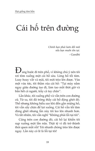 Haåt giöëng têm höìn

Caái höë trïn àûúâng
Chñnh baån phaãi luön àöíi múái
nïëu baån muöën töìn taåi.
- Gandhi

À

ang bûúác ài trïn phöë, vò khöng chuá yá nïn töi
rúi toäm xuöëng möåt caái höë sêu. Loâng höë töëi tùm.
Loay hoay vêët vaã maäi, töi múái treâo lïn àûúåc. Vûâa
mïåt vûâa tûác, töi thêìm ruãa caái höë: “Taåi maây nùçm
ngay giûäa àûúâng tao ài, laâm tao mêët thúâi giúâ vaâ
bêín hïët caã ngûúâi, trêìy caã tay chên”.
Lêìn khaác, töi xuöëng phöë vaâ vêîn trïn con àûúâng
cuä. Tûâ xa, töi àaä tröng thêëy caái höë àaáng gheát àoá.
Thïë nhûng khöng hiïíu sao khi àïën gêìn miïång höë,
töi vêîn sêíy chên àïí loåt xuöëng. Caái höë vêîn töëi tùm
àaáng gheát nhûng lêìn naây töi leo lïn nhanh hún.
Vaâ têët nhiïn, töi vêîn nghô “Khöng phaãi löîi taåi töi”.
Cuäng trïn con àûúâng àoá, caái höë laåi khiïën töi
suåp xuöëng möåt lêìn nûäa. Thêåt tïå vò àaä trúã thaânh
thoái quen mêët röìi! Töi nhanh choáng treâo lïn àûúåc
ngay. Lêìn naây coá leä laâ löîi taåi töi!

18

 