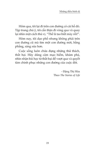 Nhûäng àiïìu bònh dõ

Höm qua, töi laåi ài trïn con àûúâng coá caái höë àoá.
Têåp trung chuá yá, töi cêín thêån ài voâng qua vaâ quay
laåi nhòn möåt caách thuá võ. “Thïë laâ tao biïët maây röìi!”.
Höm nay, töi daåo phöë nhûng khöng phaãi trïn
con àûúâng cuä maâ tòm möåt con àûúâng múái, bùçng
phùèng, saáng suãa hún.
Cuöåc söëng luön chûáa àûång nhûäng thûã thaách,
thêët baåi. Haäy duäng caãm maåo hiïím, khaám phaá,
nhòn nhêån baâi hoåc tûâ thêët baåi àïí vûúåt qua vaâ quyïët
têm chinh phuåc nhûäng con àûúâng cuãa cuöåc àúâi.
- Àùång Thõ Hoâa
Theo The Stories of Life

19

 