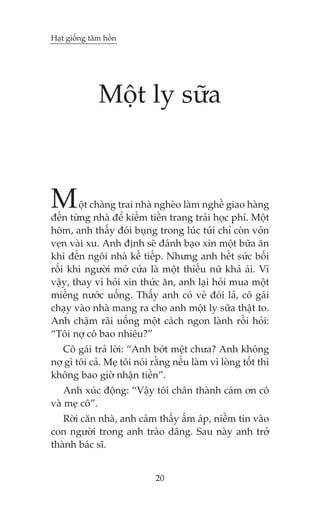 Haåt giöëng têm höìn

Möåt ly sûäa

M

öåt chaâng trai nhaâ ngheâo laâm nghïì giao haâng
àïën tûâng nhaâ àïí kiïëm tiïìn trang traãi hoåc phñ. Möåt
höm, anh thêëy àoái buång trong luác tuái chó coân voãn
veån vaâi xu. Anh àõnh seä àaánh baåo xin möåt bûäa ùn
khi àïën ngöi nhaâ kïë tiïëp. Nhûng anh hïët sûác böëi
röëi khi ngûúâi múã cûãa laâ möåt thiïëu nûä khaã aái. Vò
vêåy, thay vò hoãi xin thûác ùn, anh laåi hoãi mua möåt
miïëng nûúác uöëng. Thêëy anh coá veã àoái laã, cö gaái
chaåy vaâo nhaâ mang ra cho anh möåt ly sûäa thêåt to.
Anh chêåm raäi uöëng möåt caách ngon laânh röìi hoãi:
“Töi núå cö bao nhiïu?”

Cö gaái traã lúâi: “Anh búát mïåt chûa? Anh khöng
núå gò töi caã. Meå töi noái rùçng nïëu laâm vò loâng töët thò
khöng bao giúâ nhêån tiïìn”.
Anh xuác àöång: “Vêåy töi chên thaânh caám ún cö
vaâ meå cö”.
Rúâi cùn nhaâ, anh caãm thêëy êëm aáp, niïìm tin vaâo
con ngûúâi trong anh traâo dêng. Sau naây anh trúã
thaânh baác sô.
20

 