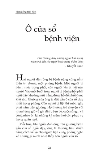 Haåt giöëng têm höìn

Ö cûãa söí
bïånh viïån
Cao thûúång thay nhûäng ngûúâi biïët mang
niïìm vui àïën cho ngûúâi khaác trong thêìm lùång.
- Khuyïët danh

H

ai ngûúâi àaân öng bõ bïånh nùång cuâng nùçm
àiïìu trõ chung möåt phoâng bïånh. Möåt ngûúâi bõ
bïånh nûúác trong phöíi, coân ngûúâi kia bõ liïåt nûãa
ngûúâi. Vaâo möîi buöíi trûa, ngûúâi bõ bïånh phöíi phaãi
ngöìi dêåy khoaãng möåt tiïëng àöìng höì àïí phöíi àûúåc
khö raáo. Giûúâng cuãa öng ta àùåt gêìn ö cûãa söí duy
nhêët trong phoâng. Coân ngûúâi bõ liïåt thò suöët ngaây
phaãi nùçm trïn giûúâng. Hoå thûúâng troâ chuyïån vúái
nhau haâng giúâ vïì gia àònh, baån beâ, cuöåc söëng... vaâ
cuâng nhau ön laåi nhûäng kyã niïåm thúâi coân phuåc vuå
trong quên nguä.
Möîi trûa, khi ngûúâi àaân öng trïn giûúâng bïånh
gêìn cûãa söí ngöìi dêåy, öng ta thûúâng tiïu khiïín
bùçng caách kïí laåi cho ngûúâi baån cuâng phoâng nghe
vïì nhûäng gò mònh nhòn thêëy bïn ngoaâi cûãa söí.

22

 