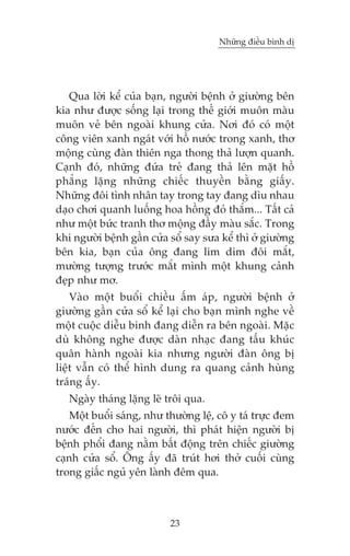 Nhûäng àiïìu bònh dõ

Qua lúâi kïí cuãa baån, ngûúâi bïånh úã giûúâng bïn
kia nhû àûúåc söëng laåi trong thïë giúái muön maâu
muön veã bïn ngoaâi khung cûãa. Núi àoá coá möåt
cöng viïn xanh ngaát vúái höì nûúác trong xanh, thú
möång cuâng àaân thiïn nga thong thaã lûúån quanh.
Caånh àoá, nhûäng àûáa treã àang thaã lïn mùåt höì
phùèng lùång nhûäng chiïëc thuyïìn bùçng giêëy.
Nhûäng àöi tònh nhên tay trong tay àang dòu nhau
daåo chúi quanh luöëng hoa höìng àoã thùæm... Têët caã
nhû möåt bûác tranh thú möång àêìy maâu sùæc. Trong
khi ngûúâi bïånh gêìn cûãa söí say sûa kïí thò úã giûúâng
bïn kia, baån cuãa öng àang lim dim àöi mùæt,
mûúâng tûúång trûúác mùæt mònh möåt khung caãnh
àeåp nhû mú.
Vaâo möåt buöíi chiïìu êëm aáp, ngûúâi bïånh úã
giûúâng gêìn cûãa söí kïí laåi cho baån mònh nghe vïì
möåt cuöåc diïîu binh àang diïîn ra bïn ngoaâi. Mùåc
duâ khöng nghe àûúåc daân nhaåc àang têëu khuác
quên haânh ngoaâi kia nhûng ngûúâi àaân öng bõ
liïåt vêîn coá thïí hònh dung ra quang caãnh huâng
traáng êëy.
Ngaây thaáng lùång leä tröi qua.
Möåt buöíi saáng, nhû thûúâng lïå, cö y taá trûåc àem
nûúác àïën cho hai ngûúâi, thò phaát hiïån ngûúâi bõ
bïånh phöíi àang nùçm bêët àöång trïn chiïëc giûúâng
caånh cûãa söí. Öng êëy àaä truát húi thúã cuöëi cuâng
trong giêëc nguã yïn laânh àïm qua.

23

 