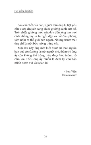 Haåt giöëng têm höìn

Sau caái chïët cuãa baån, ngûúâi àaân öng bõ liïåt yïu
cêìu àûúåc chuyïín sang chiïëc giûúâng caånh cûãa söí.
Trïn chiïëc giûúâng múái, neán àau àúán, öng tòm moåi
caách chöëng tay tûâ tûâ ngöìi dêåy vaâ bùæt àêìu phoáng
têìm nhòn ra thïë giúái bïn ngoaâi. Nhûng trûúác mùæt
öng chó laâ möåt bûác tûúâng trùæng xoáa.
Maäi sau naây öng múái biïët àûúåc sûå thêåt: ngûúâi
baån quaá cöë cuãa öng laâ möåt ngûúâi muâ, thêåm chñ öng
êëy coân khöng thïí tröng thêëy àûúåc bûác tûúâng vö
caãm kia. Àiïìu öng êëy muöën laâ àem laåi cho baån
mònh niïìm vui vaâ sûå an uãi.
- Lûu Viïån
Theo Internet

24

 