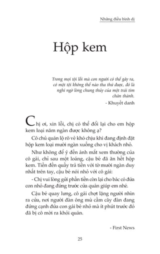 Nhûäng àiïìu bònh dõ

Höåp kem
Trong moåi töåi löîi maâ con ngûúâi coá thïí gêy ra,
coá möåt töåi khöng thïí naâo tha thûá àûúåc, àoá laâ
nghi ngúâ loâng chung thuãy cuãa möåt traái tim
chên thaânh.
- Khuyïët danh

C

hõ úi, xin löîi, chõ coá thïí àöíi laåi cho em höåp
kem loaåi nùm ngaân àûúåc khöng aå?

Cö chuã quaán löå roä veã khoá chõu khi àang àõnh àùåt
höåp kem loaåi mûúâi ngaân xuöëng cho võ khaách nhoã.
Nhû khöng àïí yá àïën aánh mùæt xem thûúâng cuãa
cö gaái, chó sau möåt loaáng, cêåu beá àaä ùn hïët höåp
kem. Tiïën àïën quêìy traã tiïìn vúái túâ mûúâi ngaân duy
nhêët trïn tay, cêåu beá noái nhoã vúái cö gaái:
- Chõ vui loâng gûãi phêìn tiïìn coân laåi cho baác coá àûáa
con nhoã àang àûáng trûúác cûãa quaán giuáp em nheá.
Cêåu beá quay lûng, cö gaái chúåt lùång ngûúâi nhòn
ra cûãa, núi ngûúâi àaân öng muâ cêìm cêy àaân àang
àûáng caånh àûáa con gaái beá nhoã maâ ñt phuát trûúác àoá
àaä bõ cö múâi ra khoãi quaán.
- First News
25

 