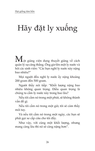 Haåt giöëng têm höìn

Haäy àùåt ly xuöëng

M

öåt giaãng viïn àang thuyïët giaãng vïì caách
quaãn lyá sûå cùng thùèng. Öng giú lïn möåt ly nûúác vaâ
hoãi caác sinh viïn: “Caác baån nghô ly nûúác naây nùång
bao nhiïu?”
Moåi ngûúâi àïìu nghô ly nûúác êëy nùång khoaãng
200 gram àïën 500 gram.
Ngûúâi thêìy noái tiïëp: “Khöëi lûúång nùång bao
nhiïu khöng quan troång. Àiïìu quan troång laâ
chuáng ta cêìm ly nûúác naây trong bao lêu?
Nïëu töi cêìm noá trong möåt phuát, seä khöng thaânh
vêën àïì gò.
Nïëu töi cêìm noá trong möåt giúâ, töi seä caãm thêëy
moãi tay.
Vaâ nïëu töi cêìm noá trong möåt ngaây, caác baån seä
phaãi goåi xe cêëp cûáu cho töi àêëy.
Nhû vêåy, vúái cuâng möåt khöëi lûúång, nhûng
mang caâng lêu thò noá seä caâng nùång hún”.

26

 