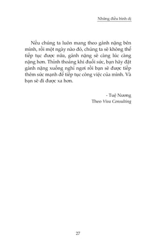 Nhûäng àiïìu bònh dõ

Nïëu chuáng ta luön mang theo gaánh nùång bïn
mònh, röìi möåt ngaây naâo àoá, chuáng ta seä khöng thïí
tiïëp tuåc àûúåc nûäa, gaánh nùång seä caâng luác caâng
nùång hún. Thónh thoaãng khi àuöëi sûác, baån haäy àùåt
gaánh nùång xuöëng nghó ngúi röçi baån seä àûúåc tiïëp
thïm sûác maånh àïí tiïëp tuåc cöng viïåc cuãa mònh. Vaâ
baån seä ài àûúåc xa hún.
- Tuïå Nûúng
Theo Viva Consulting

27

 