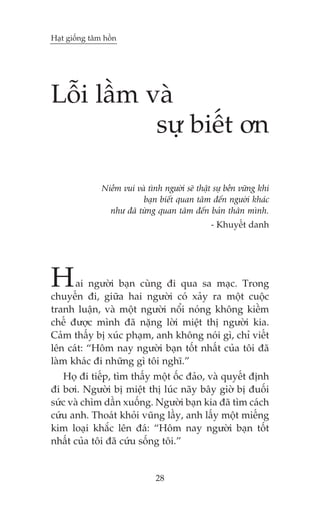 Haåt giöëng têm höìn

Löîi lêìm vaâ
sûå biïët ún
Niïìm vui vaâ tònh ngûúâi seä thêåt sûå bïìn vûäng khi
baån biïët quan têm àïën ngûúâi khaác
nhû àaä tûâng quan têm àïën baãn thên mònh.
- Khuyïët danh

H

ai ngûúâi baån cuâng ài qua sa maåc. Trong
chuyïën ài, giûäa hai ngûúâi coá xaãy ra möåt cuöåc
tranh luêån, vaâ möåt ngûúâi nöíi noáng khöng kiïìm
chïë àûúåc mònh àaä nùång lúâi miïåt thõ ngûúâi kia.
Caãm thêëy bõ xuác phaåm, anh khöng noái gò, chó viïët
lïn caát: “Höm nay ngûúâi baån töët nhêët cuãa töi àaä
laâm khaác ài nhûäng gò töi nghô.”
Hoå ài tiïëp, tòm thêëy möåt öëc àaão, vaâ quyïët àõnh
ài búi. Ngûúâi bõ miïåt thõ luác naäy bêy giúâ bõ àuöëi
sûác vaâ chòm dêìn xuöëng. Ngûúâi baån kia àaä tòm caách
cûáu anh. Thoaát khoãi vuäng lêìy, anh lêëy möåt miïëng
kim loaåi khùæc lïn àaá: “Höm nay ngûúâi baån töët
nhêët cuãa töi àaä cûáu söëng töi.”

28

 