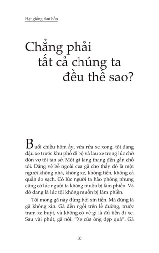 Haåt giöëng têm höìn

Chùèng phaãi
têët caã chuáng ta
àïìu thïë sao?

B

uöíi chiïìu höm êëy, vûâa rûãa xe xong, töi àang
àêåu xe trûúác khu phöë ài böå vaâ lau xe trong luác chúâ
àoán vúå töi tan súã. Möåt gaä lang thang àïën gêìn chöî
töi. Daáng veã bïì ngoaâi cuãa gaä cho thêëy àoá laâ möåt
ngûúâi khöng nhaâ, khöng xe, khöng tiïìn, khöng caã
quêìn aáo saåch. Coá luác ngûúâi ta haâo phoáng nhûng
cuäng coá luác ngûúâi ta khöng muöën bõ laâm phiïìn. Vaâ
àoá àang laâ luác töi khöng muöën bõ laâm phiïìn.
Töi mong gaä naây àûâng hoãi xin tiïìn. Maâ àuáng laâ
gaä khöng xin. Gaä àïën ngöìi trïn lïì àûúâng, trûúác
traåm xe buyát, vaâ khöng coá veã gò laâ àuã tiïìn ài xe.
Sau vaâi phuát, gaä noái: “Xe cuãa öng àeåp quaá”. Gaä

30

 
