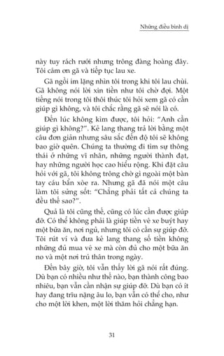 Nhûäng àiïìu bònh dõ

naây tuy raách rûúái nhûng tröng àaâng hoaâng àêy.
Töi caám ún gaä vaâ tiïëp tuåc lau xe.
Gaä ngöìi im lùång nhòn töi trong khi töi lau chuâi.
Gaä khöng noái lúâi xin tiïìn nhû töi chúâ àúåi. Möåt
tiïëng noái trong töi thöi thuác töi hoãi xem gaä coá cêìn
giuáp gò khöng, vaâ töi chùæc rùçng gaä seä noái laâ coá.
Àïën luác khöng kòm àûúåc, töi hoãi: “Anh cêìn
giuáp gò khöng?”. Keã lang thang traã lúâi bùçng möåt
cêu àún giaãn nhûng sêu sùæc àïën àöå töi seä khöng
bao giúâ quïn. Chuáng ta thûúâng ài tòm sûå thöng
thaái úã nhûäng vô nhên, nhûäng ngûúâi thaânh àaåt,
hay nhûäng ngûúâi hoåc cao hiïíu röång. Khi àùåt cêu
hoãi vúái gaä, töi khöng tröng chúâ gò ngoaâi möåt baân
tay caáu bêín xoâe ra. Nhûng gaä àaä noái möåt cêu
laâm töi sûãng söët: “Chùèng phaãi têët caã chuáng ta
àïìu thïë sao?”.
Quaã laâ töi cuäng thïë, cuäng coá luác cêìn àûúåc giuáp
àúä. Coá thïí khöng phaãi laâ giuáp tiïìn veá xe buyát hay
möåt bûäa ùn, núi nguã, nhûng töi coá cêìn sûå giuáp àúä.
Töi ruát vñ vaâ àûa keã lang thang söë tiïìn khöng
nhûäng àuã mua veá xe maâ coân àuã cho möåt bûäa ùn
no vaâ möåt núi truá thên trong ngaây.
Àïën bêy giúâ, töi vêîn thêëy lúâi gaä noái rêët àuáng.
Duâ baån coá nhiïìu nhû thïë naâo, baån thaânh cöng bao
nhiïu, baån vêîn cêìn nhêån sûå giuáp àúä. Duâ baån coá ñt
hay àang trôu nùång êu lo, baån vêîn coá thïí cho, nhû
cho möåt lúâi khen, möåt lúâi thùm hoãi chùèng haån.

31

 