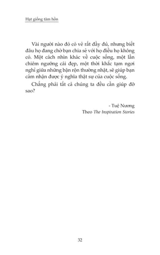 Haåt giöëng têm höìn

Vaâi ngûúâi naâo àoá coá veã rêët àêìy àuã, nhûng biïët
àêu hoå àang chúâ baån chia seã vúái hoå àiïìu hoå khöng
coá. Möåt caách nhòn khaác vïì cuöåc söëng, möåt lêìn
chiïm ngûúäng caái àeåp, möåt thúâi khùæc taåm ngúi
nghó giûäa nhûäng bêån röån thûúâng nhêåt, seä giuáp baån
caãm nhêån àûúåc yá nghôa thêåt sûå cuãa cuöåc söëng.
Chùèng phaãi têët caã chuáng ta àïìu cêìn giuáp àúä
sao?
- Tuïå Nûúng
Theo The Inspiration Stories

32

 