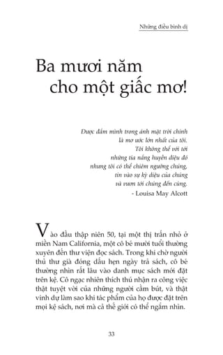 Nhûäng àiïìu bònh dõ

Ba mûúi nùm
cho möåt giêëc mú!
Àûúåc àùæm mònh trong aánh mùåt trúâi chñnh
laâ mú ûúác lúán nhêët cuãa töi.
Töi khöng thïí vúái túái
nhûäng tia nùæng huyïìn diïåu àoá
nhûng töi coá thïí chiïm ngûúäng chuáng,
tin vaâo sûå kyâ diïåu cuãa chuáng
vaâ vûún túái chuáng àïën cuâng.
- Louisa May Alcott

V

aâo àêìu thêåp niïn 50, taåi möåt thõ trêën nhoã úã
miïìn Nam California, möåt cö beá mûúâi tuöíi thûúâng
xuyïn àïën thû viïån àoåc saách. Trong khi chúâ ngûúâi
thuã thû giaâ àoáng dêëu heån ngaây traã saách, cö beá
thûúâng nhòn rêët lêu vaâo danh muåc saách múái àùåt
trïn kïå. Cö ngaåc nhiïn thñch thuá nhêån ra cöng viïåc
thêåt tuyïåt vúâi cuãa nhûäng ngûúâi cêìm buát, vaâ thêåt
vinh dûå laâm sao khi taác phêím cuãa hoå àûúåc àùåt trïn
moåi kïå saách, núi maâ caã thïë giúái coá thïí ngùæm nhòn.

33

 